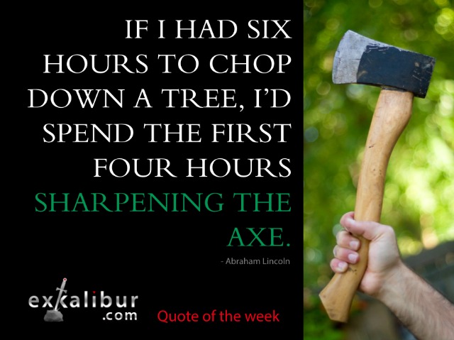 If I had six hours to chop down a tree, I'd spend the first four hours sharpening the axe. ~ Abraham Lincoln